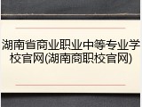 湖南省商业职业中等专业学校官网(湖南商职校官网)