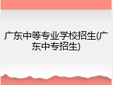 广东中等专业学校招生(广东中专招生)