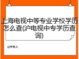 上海电视中等专业学校学历怎么查(沪电视中专学历查询)