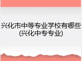 兴化市中等专业学校有哪些(兴化中专专业)