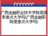 广西金融职业技术学院是国家重点大学吗(广西金融职院是重点大学吗)