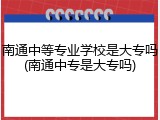 南通中等专业学校是大专吗(南通中专是大专吗)