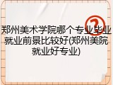 郑州美术学院哪个专业毕业就业前景比较好(郑州美院就业好专业)