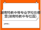 湖南特教中等专业学校在哪里(湖南特教中专位置)