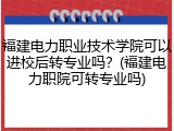 福建电力职业技术学院可以进校后转专业吗？(福建电力职院可转专业吗)