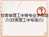 甘肃省理工中等专业学校简介(甘肃理工中专简介)