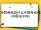 中职类包括什么中等专业吗(中职含中专)