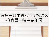 宜昌三峡中等专业学校怎么样(宜昌三峡中专如何)