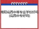 南阳宛西中等专业学校好吗(宛西中专好吗)