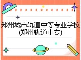 郑州城市轨道中等专业学校(郑州轨道中专)