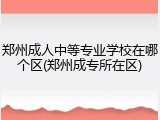 郑州成人中等专业学校在哪个区(郑州成专所在区)