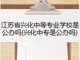 江苏省兴化中等专业学校是公办吗(兴化中专是公办吗)