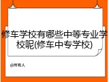 修车学校有哪些中等专业学校呢(修车中专学校)