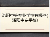 洛阳中等专业学校有哪些(洛阳中专学校)