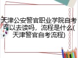 天津公安警官职业学院自考可以去读吗，流程是什么(天津警官自考流程)
