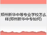 郑州新华中等专业学校怎么样(郑州新华中专如何)