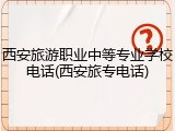 西安旅游职业中等专业学校电话(西安旅专电话)