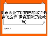 伊春职业学院的思想政治教育怎么样(伊春职院思政教育)