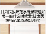 甘肃民族师范学院录取通知书一般什么时候发(甘肃民族师范录取通知时间)