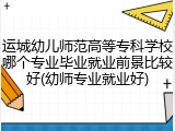 运城幼儿师范高等专科学校哪个专业毕业就业前景比较好(幼师专业就业好)