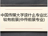 中国传媒大学读什么专业比较有前景(中传前景专业)