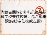 内蒙古民族幼儿师范高等专科学校要住校吗，是否能走读(内幼专住校或走读)