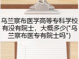 乌兰察布医学高等专科学校有没有院士，大概多少("乌兰察布医专有院士吗")