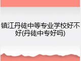 镇江丹徒中等专业学校好不好(丹徒中专好吗)