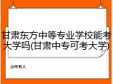 甘肃东方中等专业学校能考大学吗(甘肃中专可考大学)