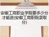 安徽工商职业学院要多少分才能进(安徽工商职院录取分)