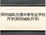 郑州城轨交通中等专业学校开学(郑州城轨开学)
