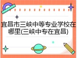 宜昌市三峡中等专业学校在哪里(三峡中专在宜昌)