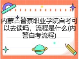 内蒙古警察职业学院自考可以去读吗，流程是什么(内警自考流程)