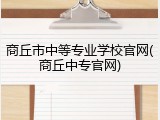 商丘市中等专业学校官网(商丘中专官网)