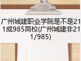 广州城建职业学院是不是211或985高校(广州城建非211/985)