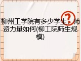 柳州工学院有多少学生，师资力量如何(柳工院师生规模)