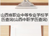 山西省职业中等专业学校学历查询(山西中职学历查询)