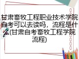 甘肃畜牧工程职业技术学院自考可以去读吗，流程是什么(甘肃自考畜牧工程学院流程)