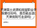 天津国土资源和房屋职业学院要住校吗，是否能走读(天津房院可走读吗)