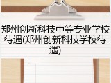 郑州创新科技中等专业学校待遇(郑州创新科技学校待遇)