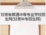 甘肃省普通中等专业学校招生网(甘肃中专招生网)