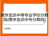 南京玄武中等专业学校分数线(南京玄武中专分数线)