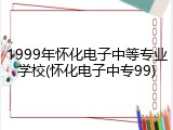 1999年怀化电子中等专业学校(怀化电子中专99)