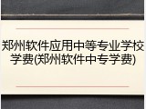 郑州软件应用中等专业学校学费(郑州软件中专学费)