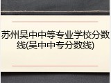 苏州吴中中等专业学校分数线(吴中中专分数线)