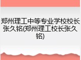 郑州理工中等专业学校校长张久铭(郑州理工校长张久铭)