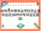徐州市中等专业学校怎么查毕业证(徐州中专毕业证查询)