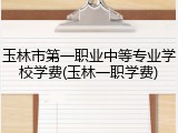 玉林市第一职业中等专业学校学费(玉林一职学费)