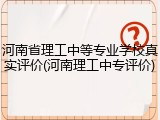 河南省理工中等专业学校真实评价(河南理工中专评价)