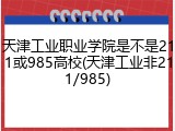 天津工业职业学院是不是211或985高校(天津工业非211/985)